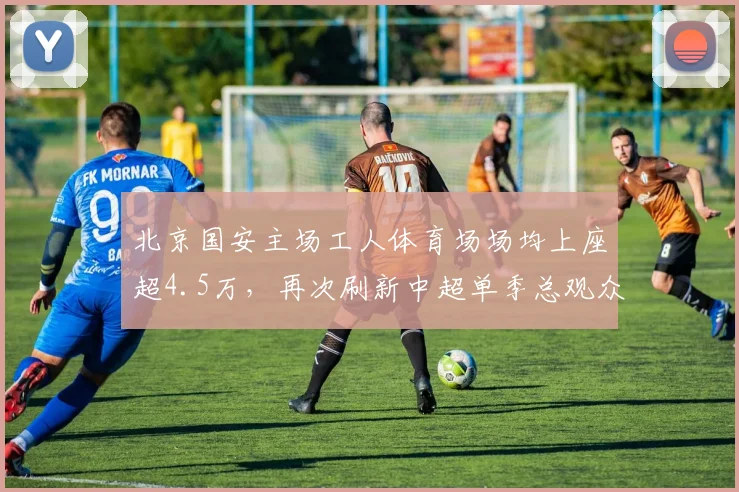 北京国安主场工人体育场场均上座超4.5万，再次刷新中超单季总观众纪录