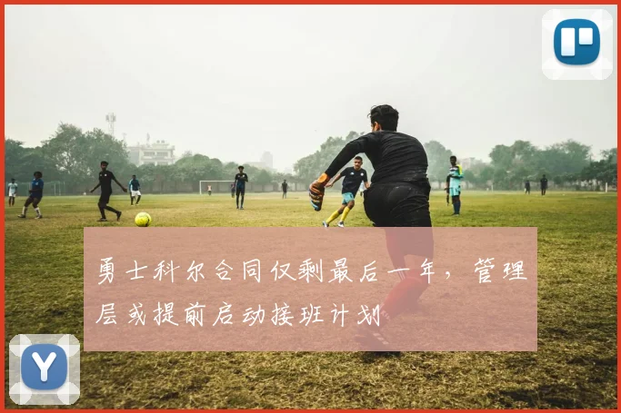 勇士科尔合同仅剩最后一年，管理层或提前启动接班计划