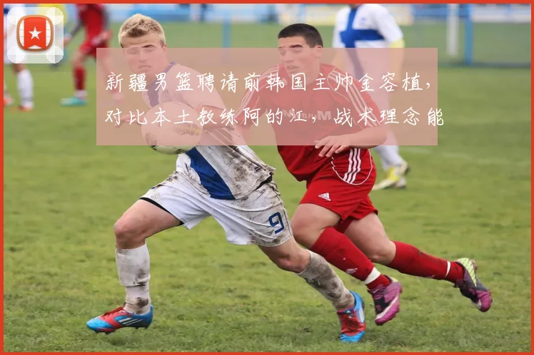 新疆男篮聘请前韩国主帅金容植，对比本土教练阿的江，战术理念能否兼容？