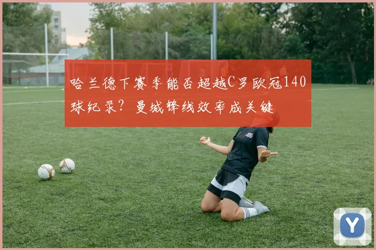 哈兰德下赛季能否超越C罗欧冠140球纪录？曼城锋线效率成关键