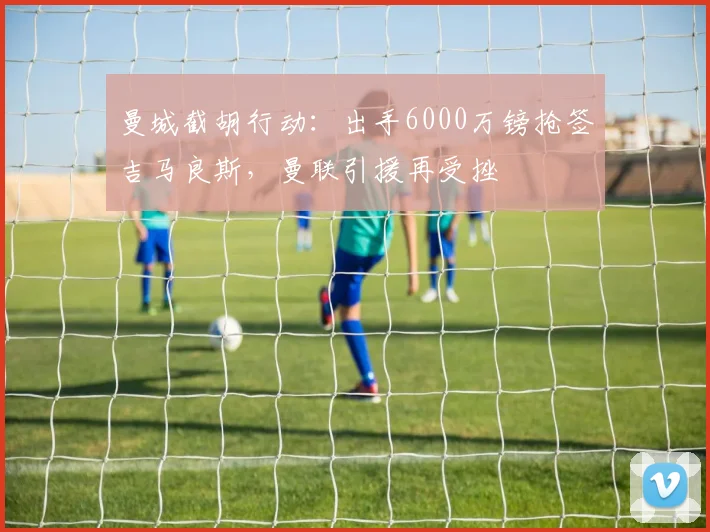 曼城截胡行动：出手6000万镑抢签吉马良斯，曼联引援再受挫