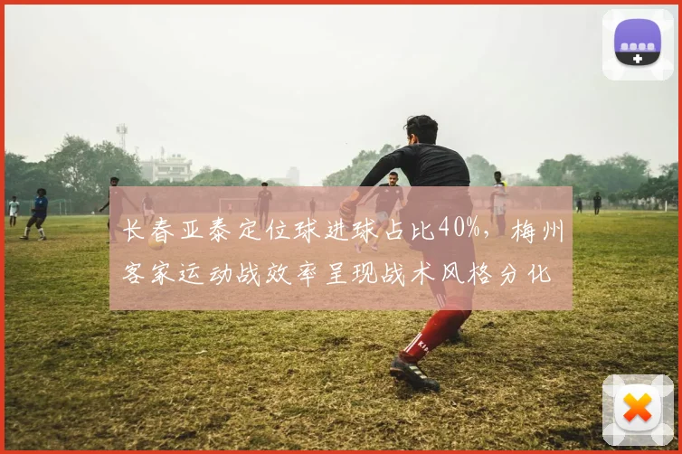 长春亚泰定位球进球占比40%，梅州客家运动战效率呈现战术风格分化