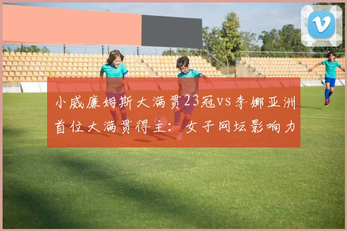 小威廉姆斯大满贯23冠vs李娜亚洲首位大满贯得主：女子网坛影响力双重维度对比