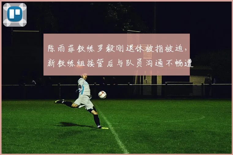 陈雨菲教练罗毅刚退休被指被迫，新教练组接管后与队员沟通不畅遭批